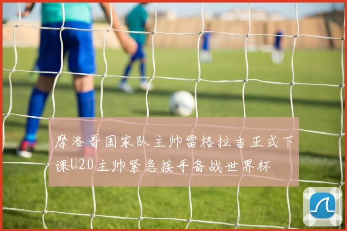 摩洛哥国家队主帅雷格拉吉正式下课U20主帅紧急接手备战世界杯