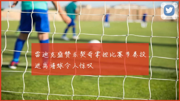 雷迪克盛赞东契奇掌控比赛节奏投进离谱球令人惊叹