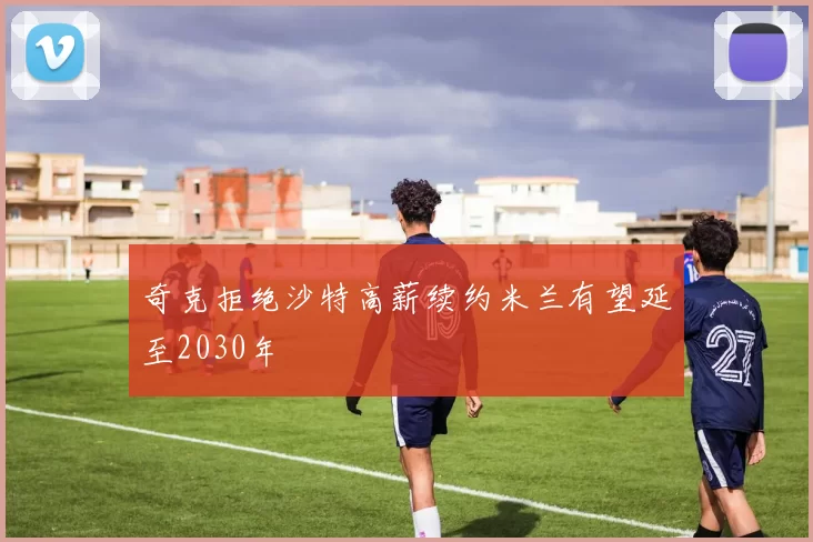 奇克拒绝沙特高薪续约米兰有望延至2030年