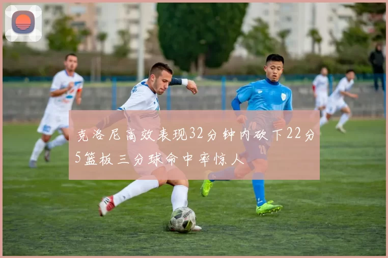 克洛尼高效表现32分钟内砍下22分5篮板三分球命中率惊人