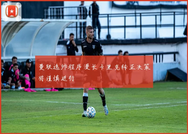 曼联选帅程序漫长卡里克转正决策将谨慎进行