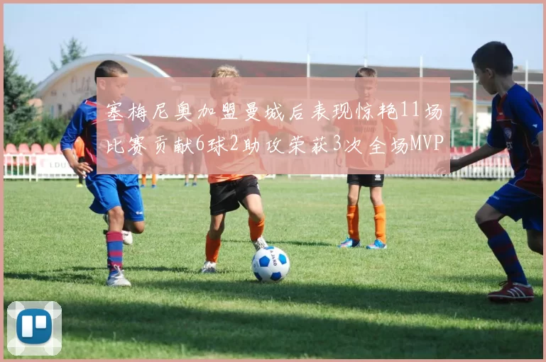 塞梅尼奥加盟曼城后表现惊艳11场比赛贡献6球2助攻荣获3次全场MVP