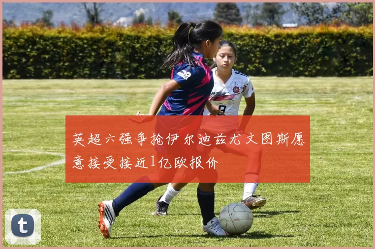 英超六强争抢伊尔迪兹尤文图斯愿意接受接近1亿欧报价