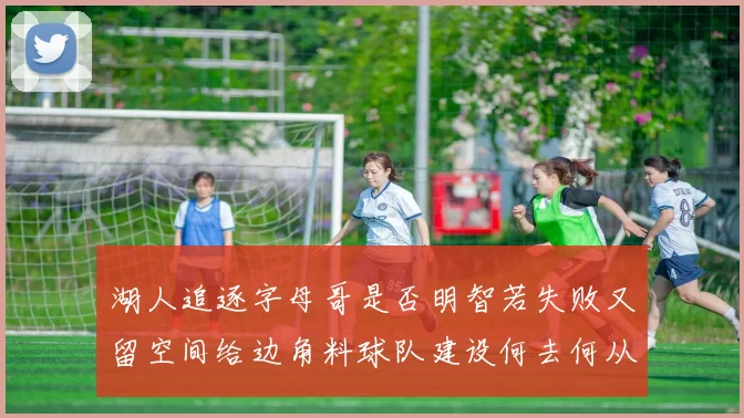 湖人追逐字母哥是否明智若失败又留空间给边角料球队建设何去何从