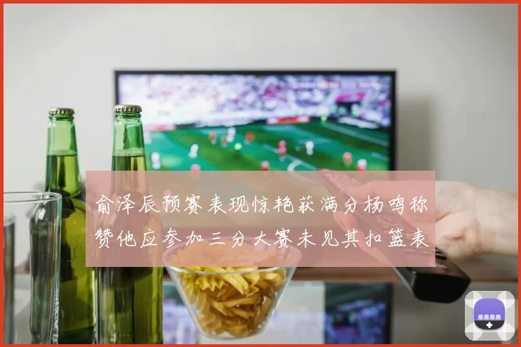 俞泽辰预赛表现惊艳获满分杨鸣称赞他应参加三分大赛未见其扣篮表现