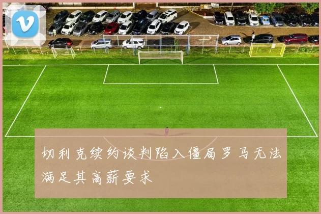 切利克续约谈判陷入僵局罗马无法满足其高薪要求
