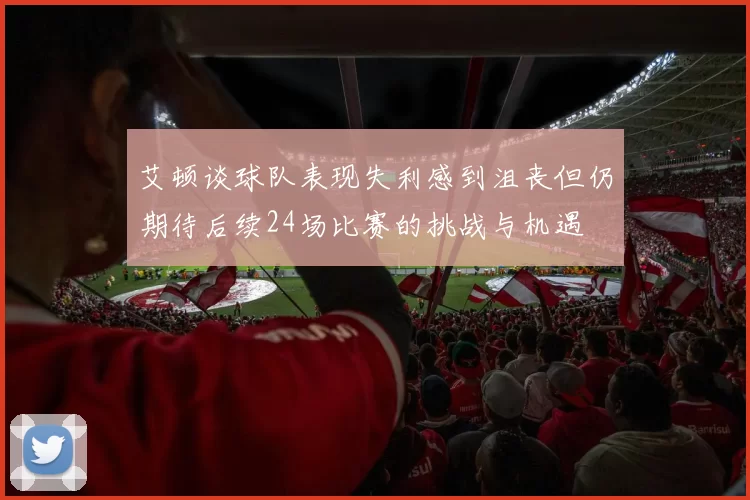 艾顿谈球队表现失利感到沮丧但仍期待后续24场比赛的挑战与机遇
