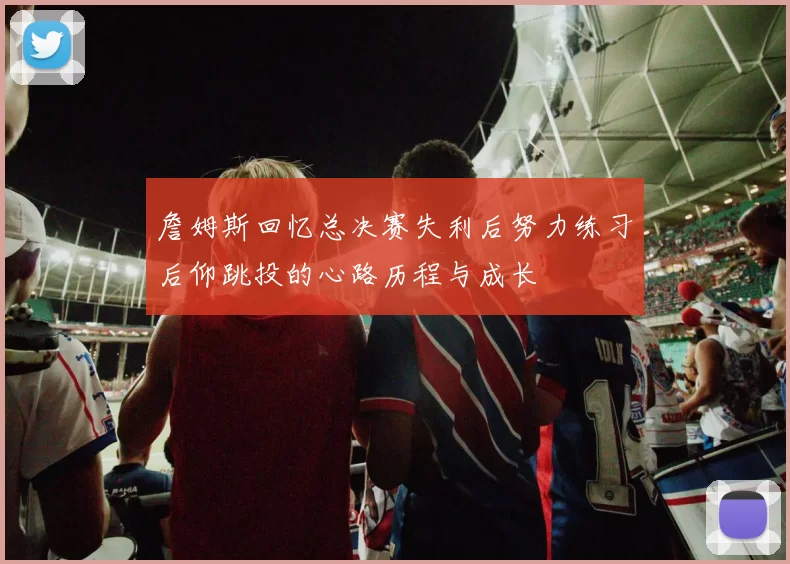 詹姆斯回忆总决赛失利后努力练习后仰跳投的心路历程与成长