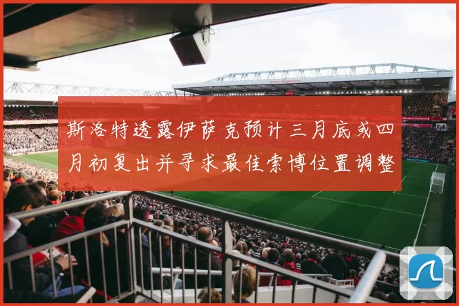斯洛特透露伊萨克预计三月底或四月初复出并寻求最佳索博位置调整方案