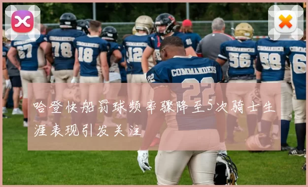 哈登快船罚球频率骤降至5次骑士生涯表现引发关注