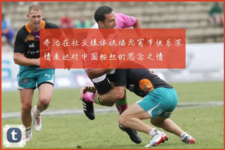 乔治在社交媒体祝福元宵节快乐深情表达对中国粉丝的思念之情
