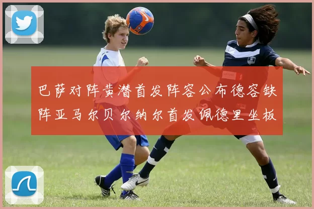 巴萨对阵黄潜首发阵容公布德容缺阵亚马尔贝尔纳尔首发佩德里坐板凳