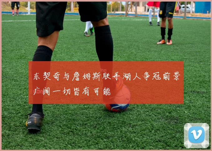 东契奇与詹姆斯联手湖人争冠前景广阔一切皆有可能