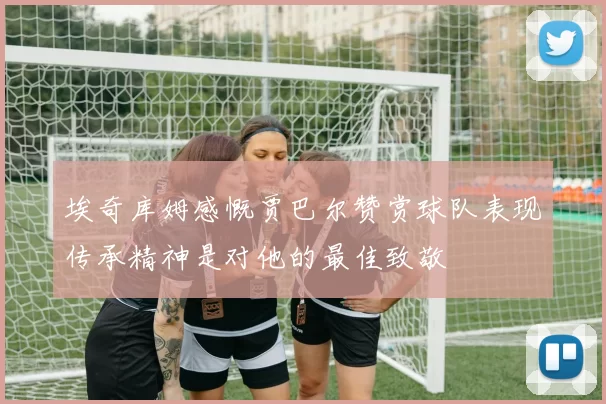 埃奇库姆感慨贾巴尔赞赏球队表现传承精神是对他的最佳致敬