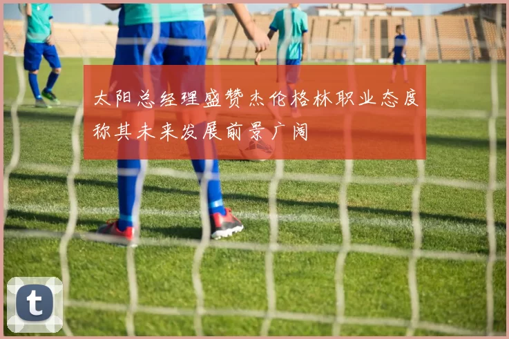太阳总经理盛赞杰伦格林职业态度称其未来发展前景广阔