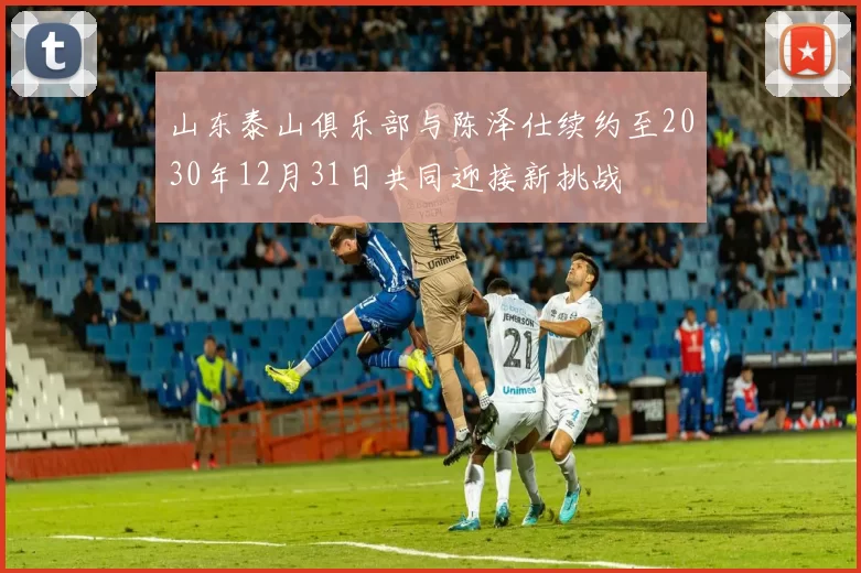 山东泰山俱乐部与陈泽仕续约至2030年12月31日共同迎接新挑战