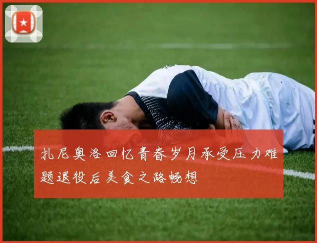 扎尼奥洛回忆青春岁月承受压力难题退役后美食之路畅想